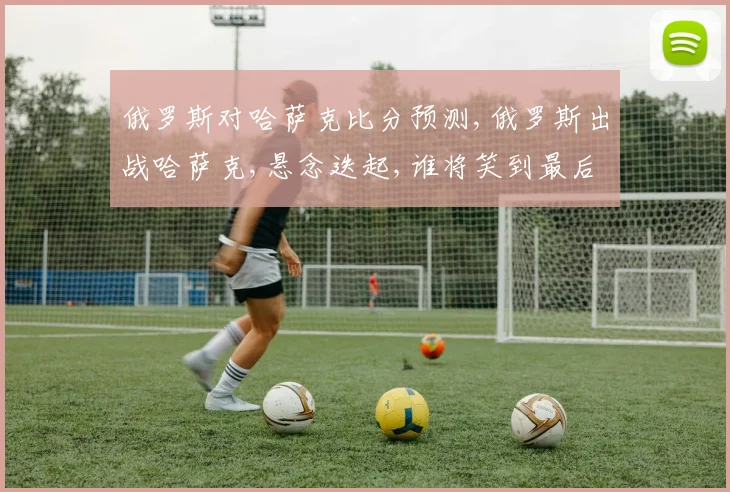 俄罗斯对哈萨克比分预测,俄罗斯出战哈萨克,悬念迭起,谁将笑到最后