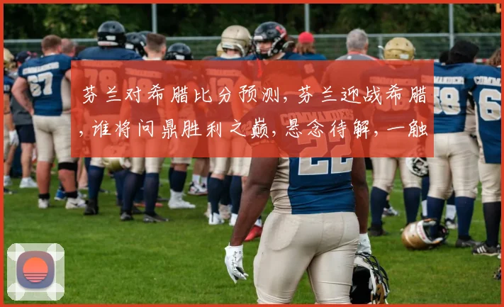 芬兰对希腊比分预测,芬兰迎战希腊,谁将问鼎胜利之巅,悬念待解,一触即发,敬请期待