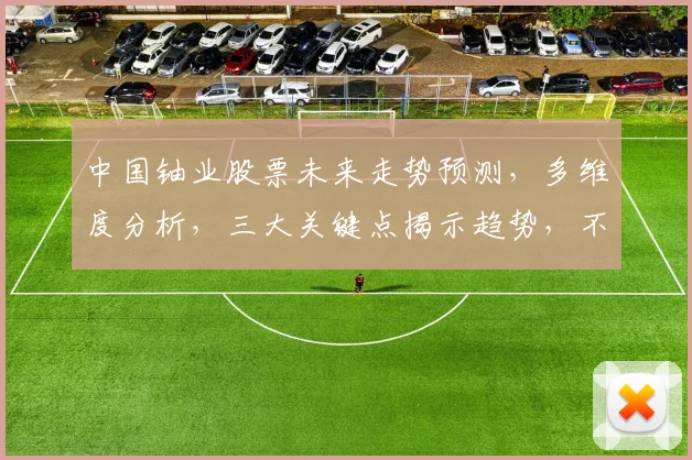 中国铀业股票未来走势预测，多维度分析，三大关键点揭示趋势，不容错过